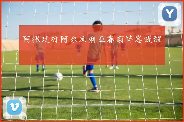 阿根廷对阿尔及利亚赛前阵容提醒