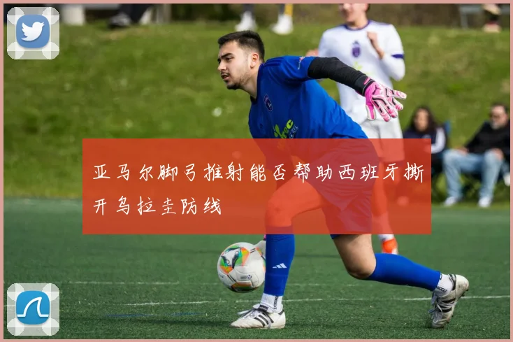 亚马尔脚弓推射能否帮助西班牙撕开乌拉圭防线