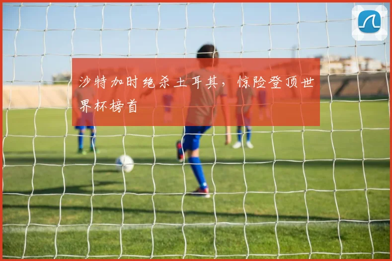 沙特加时绝杀土耳其，惊险登顶世界杯榜首