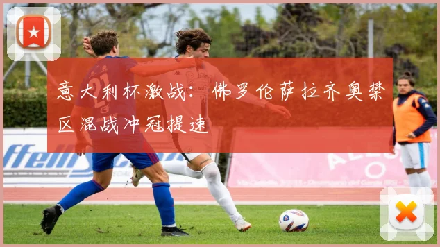意大利杯激战：佛罗伦萨拉齐奥禁区混战冲冠提速