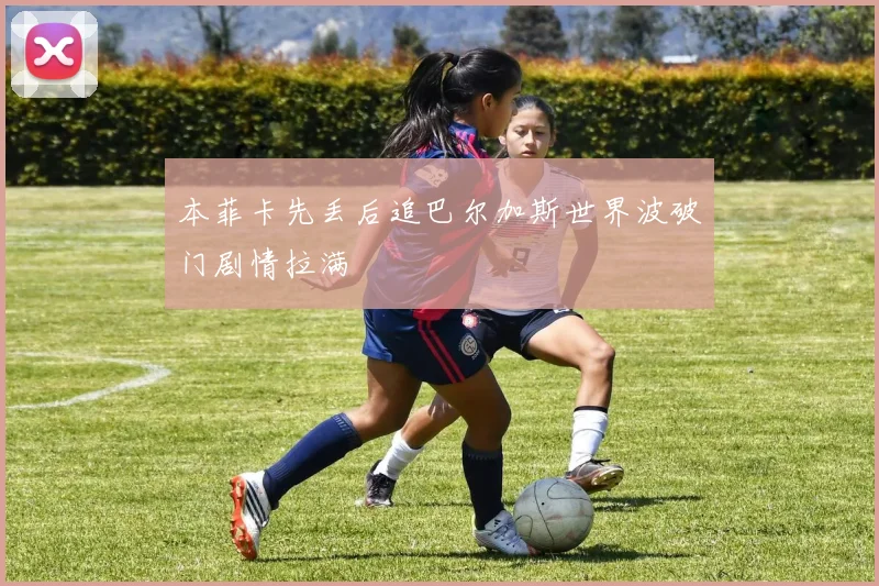 本菲卡先丢后追巴尔加斯世界波破门剧情拉满