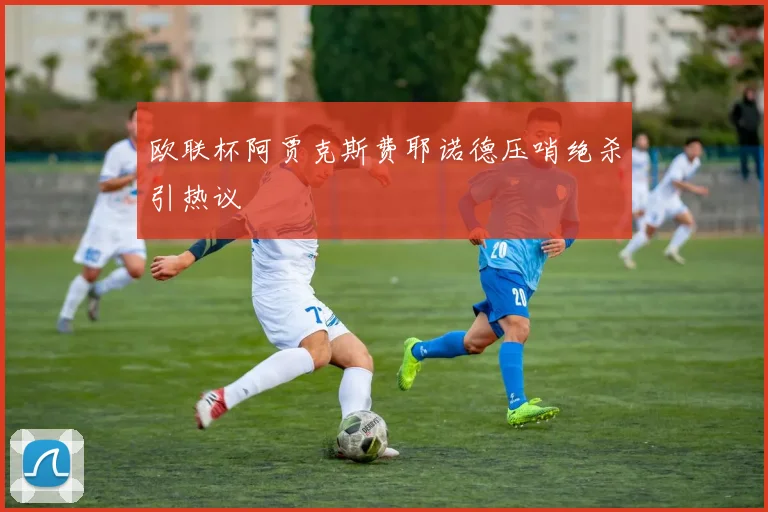 欧联杯阿贾克斯费耶诺德压哨绝杀引热议