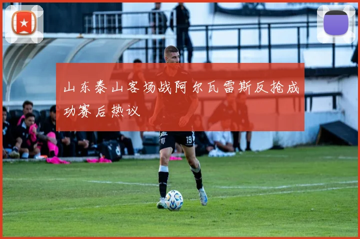 山东泰山客场战阿尔瓦雷斯反抢成功赛后热议