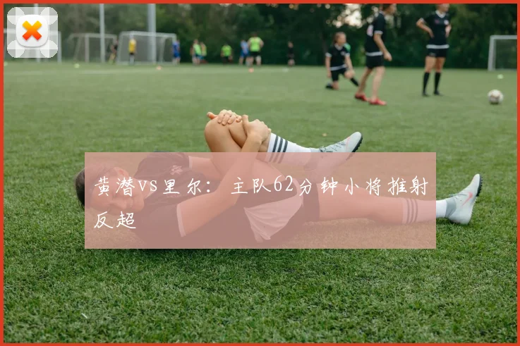 黄潜vs里尔：主队62分钟小将推射反超