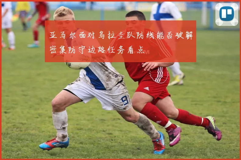 亚马尔面对乌拉圭队防线能否破解密集防守边路任务看点