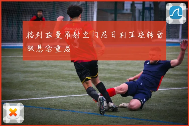 格列兹曼吊射空门尼日利亚逆转晋级悬念重启