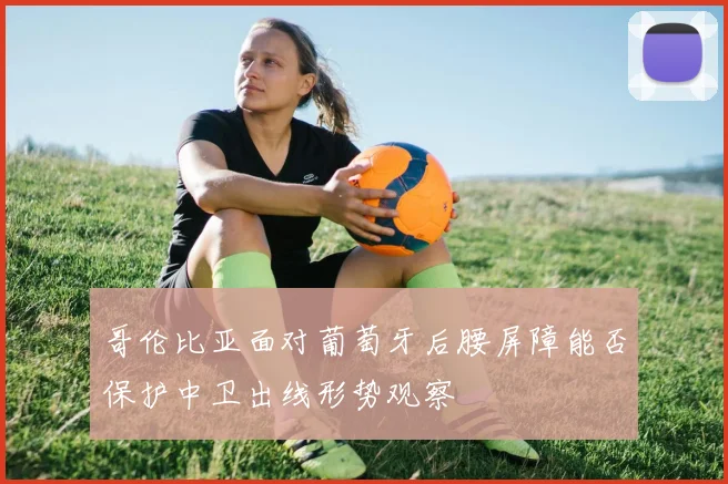 哥伦比亚面对葡萄牙后腰屏障能否保护中卫出线形势观察