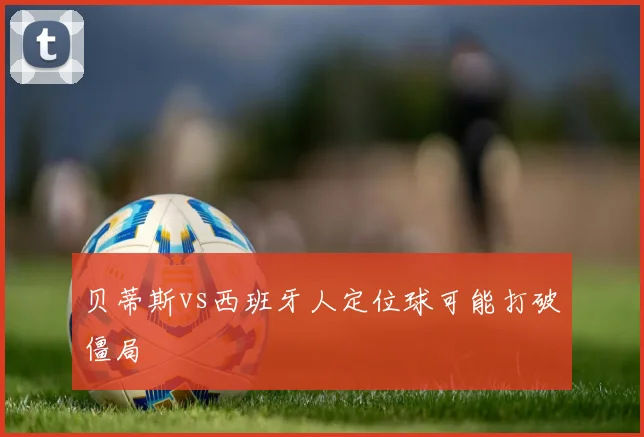 贝蒂斯vs西班牙人定位球可能打破僵局