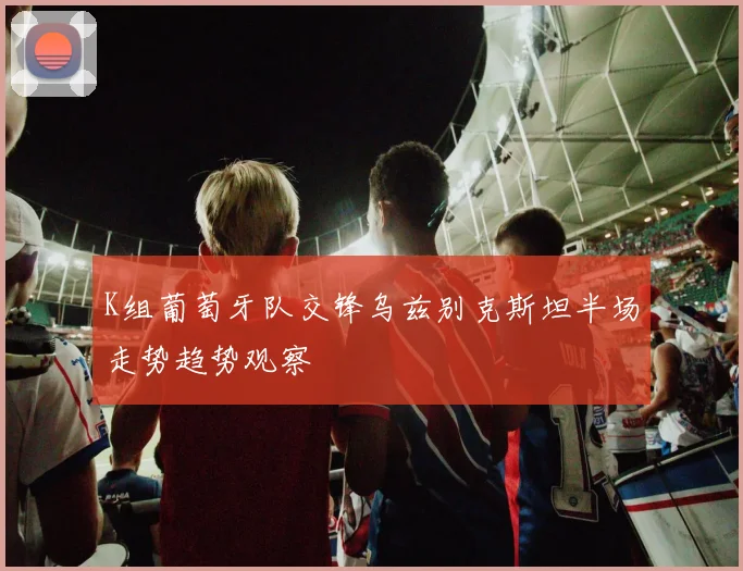 K组葡萄牙队交锋乌兹别克斯坦半场走势趋势观察