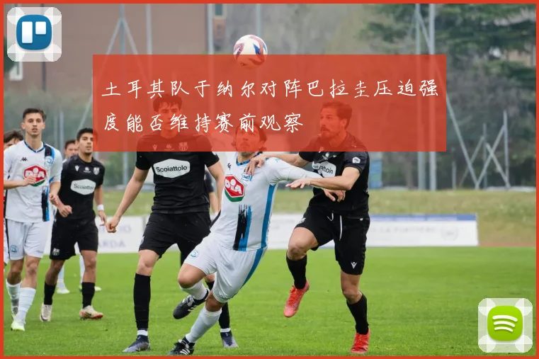 土耳其队于纳尔对阵巴拉圭压迫强度能否维持赛前观察