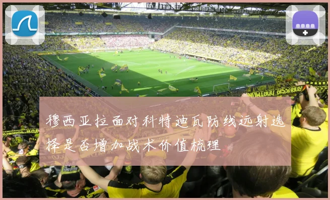 穆西亚拉面对科特迪瓦防线远射选择是否增加战术价值梳理