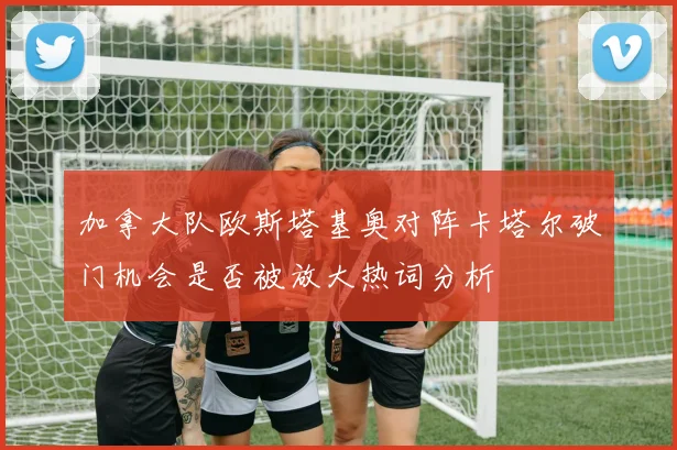 加拿大队欧斯塔基奥对阵卡塔尔破门机会是否被放大热词分析