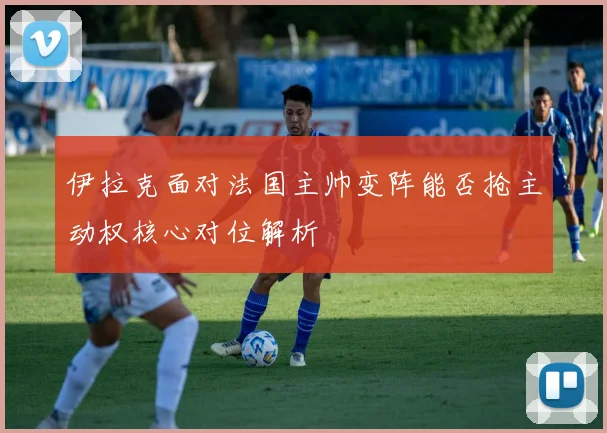 伊拉克面对法国主帅变阵能否抢主动权核心对位解析