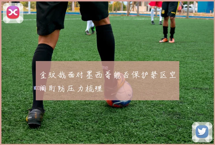金玟哉面对墨西哥能否保护禁区空间盯防压力梳理