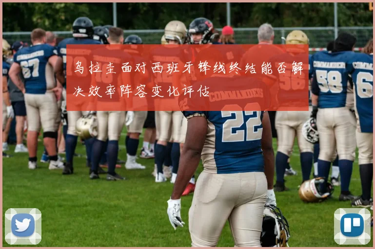 乌拉圭面对西班牙锋线终结能否解决效率阵容变化评估