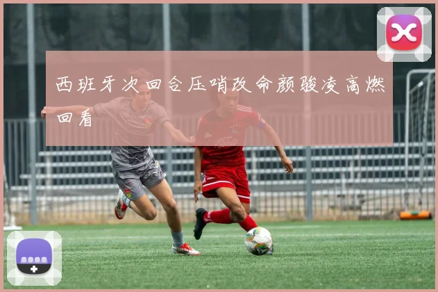 西班牙次回合压哨改命颜骏凌高燃回看