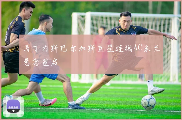 马丁内斯巴尔加斯巨星连线AC米兰悬念重启