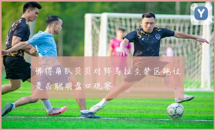 佛得角队贝贝对阵乌拉圭禁区跑位是否聪明盘口观察