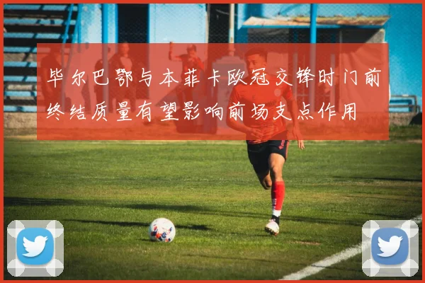 毕尔巴鄂与本菲卡欧冠交锋时门前终结质量有望影响前场支点作用