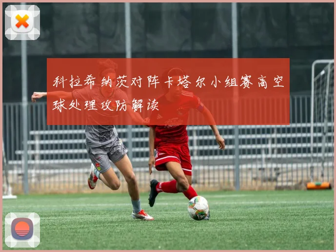 科拉希纳茨对阵卡塔尔小组赛高空球处理攻防解读