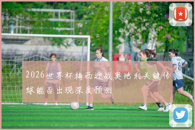 2026世界杯梅西迎战奥地利关键传球能否出现深度预测