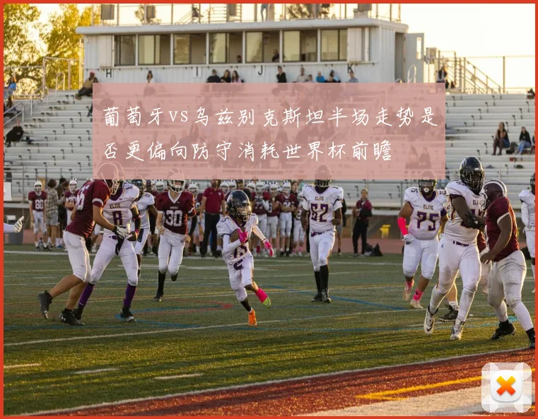 葡萄牙vs乌兹别克斯坦半场走势是否更偏向防守消耗世界杯前瞻