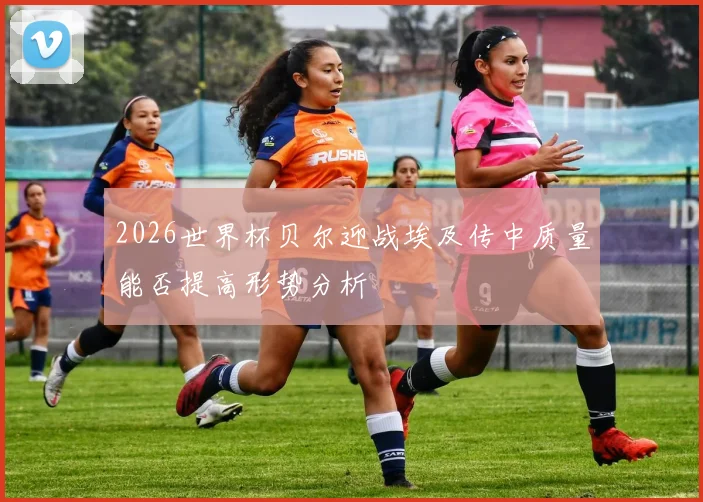 2026世界杯贝尔迎战埃及传中质量能否提高形势分析