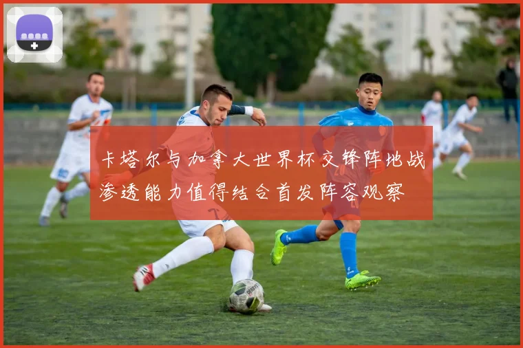 卡塔尔与加拿大世界杯交锋阵地战渗透能力值得结合首发阵容观察