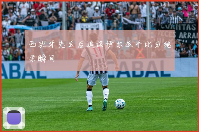 西班牙先丢后追诺伊尔扳平比分绝杀瞬间