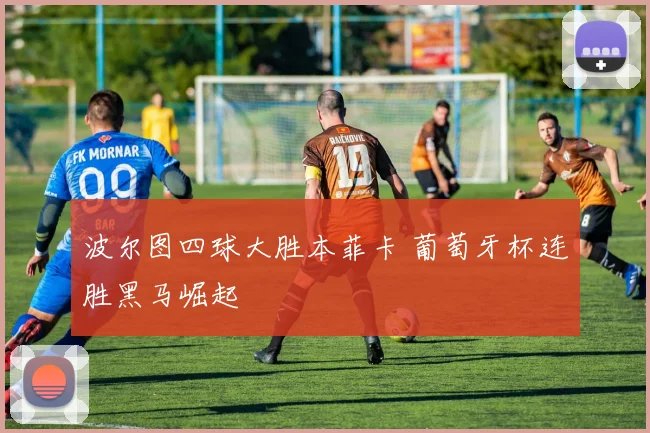 波尔图四球大胜本菲卡 葡萄牙杯连胜黑马崛起