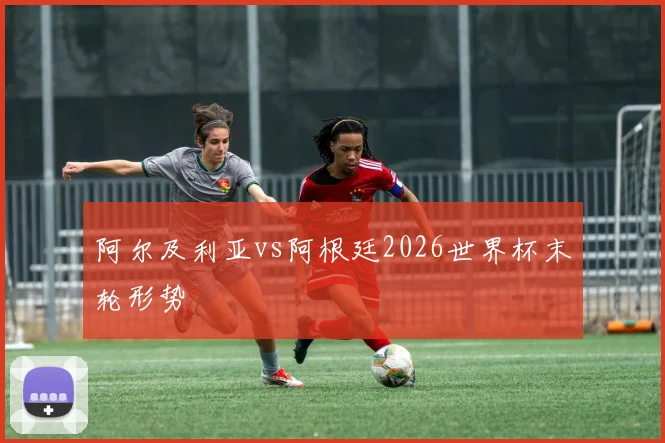 阿尔及利亚vs阿根廷2026世界杯末轮形势
