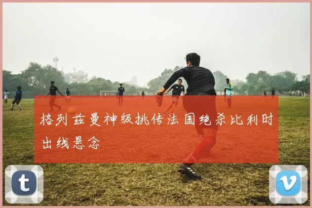 格列兹曼神级挑传法国绝杀比利时出线悬念