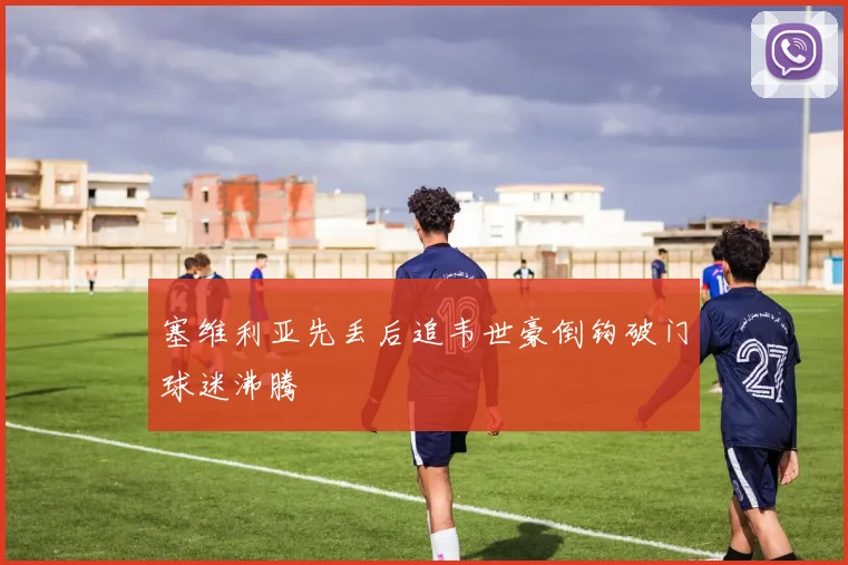 塞维利亚先丢后追韦世豪倒钩破门球迷沸腾