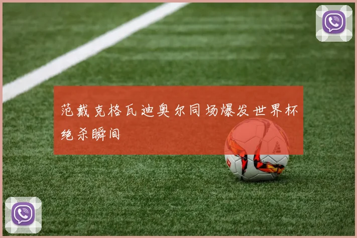范戴克格瓦迪奥尔同场爆发世界杯绝杀瞬间