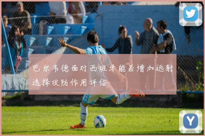 巴尔韦德面对西班牙能否增加远射选择攻防作用评估