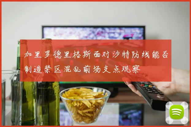 加里罗德里格斯面对沙特防线能否制造禁区混乱前场支点观察