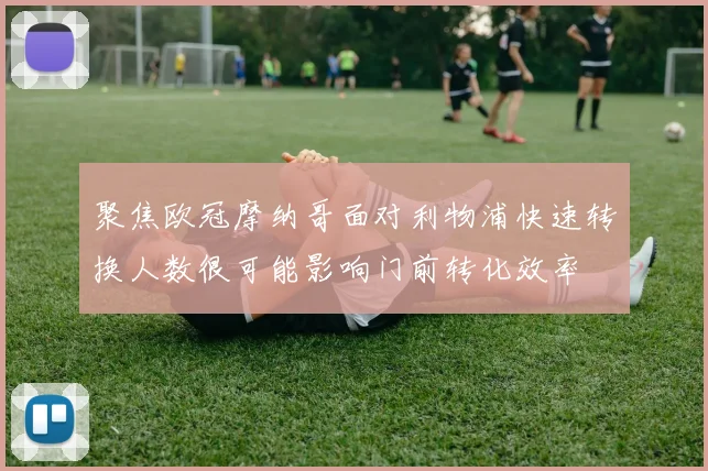 聚焦欧冠摩纳哥面对利物浦快速转换人数很可能影响门前转化效率