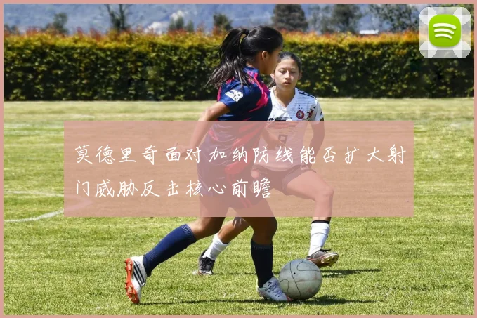 莫德里奇面对加纳防线能否扩大射门威胁反击核心前瞻