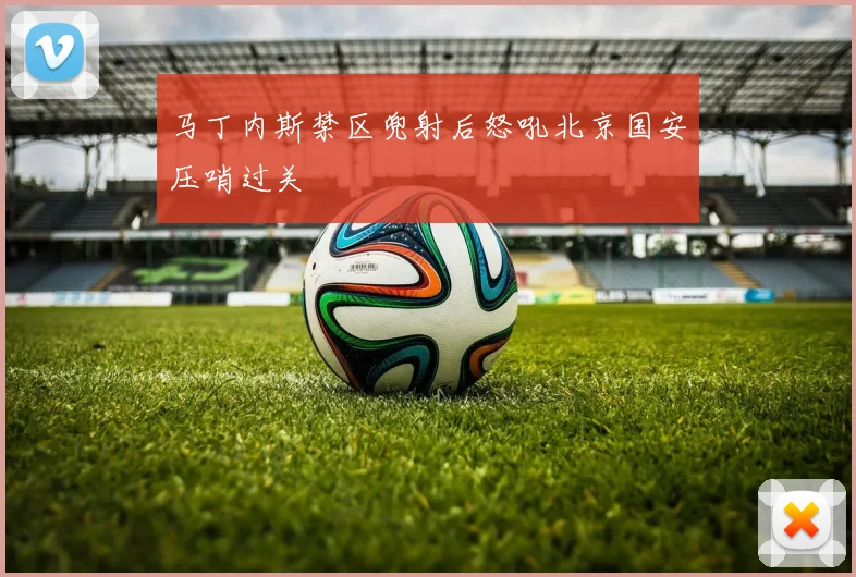 马丁内斯禁区兜射后怒吼北京国安压哨过关