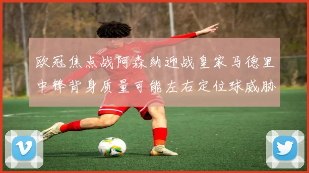 欧冠焦点战阿森纳迎战皇家马德里中锋背身质量可能左右定位球威胁