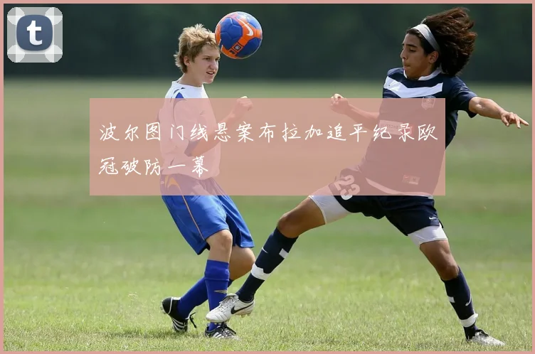 波尔图门线悬案布拉加追平纪录欧冠破防一幕