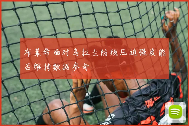 布莱希面对乌拉圭防线压迫强度能否维持数据参考